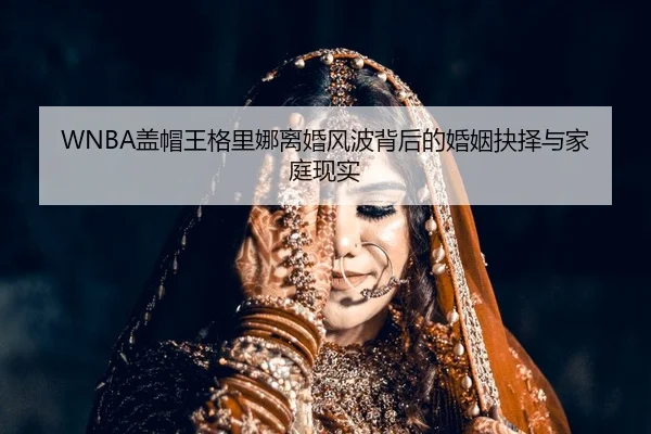 WNBA盖帽王格里娜离婚风波背后的婚姻抉择与家庭现实
