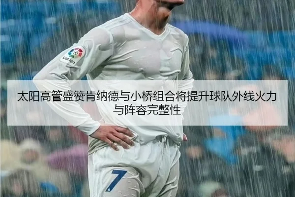 太阳高管盛赞肯纳德与小桥组合将提升球队外线火力与阵容完整性