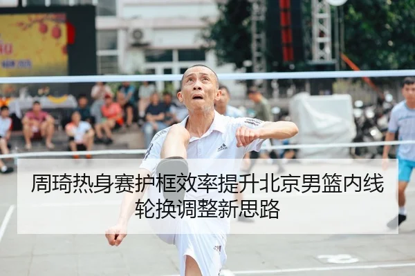 周琦热身赛护框效率提升北京男篮内线轮换调整新思路